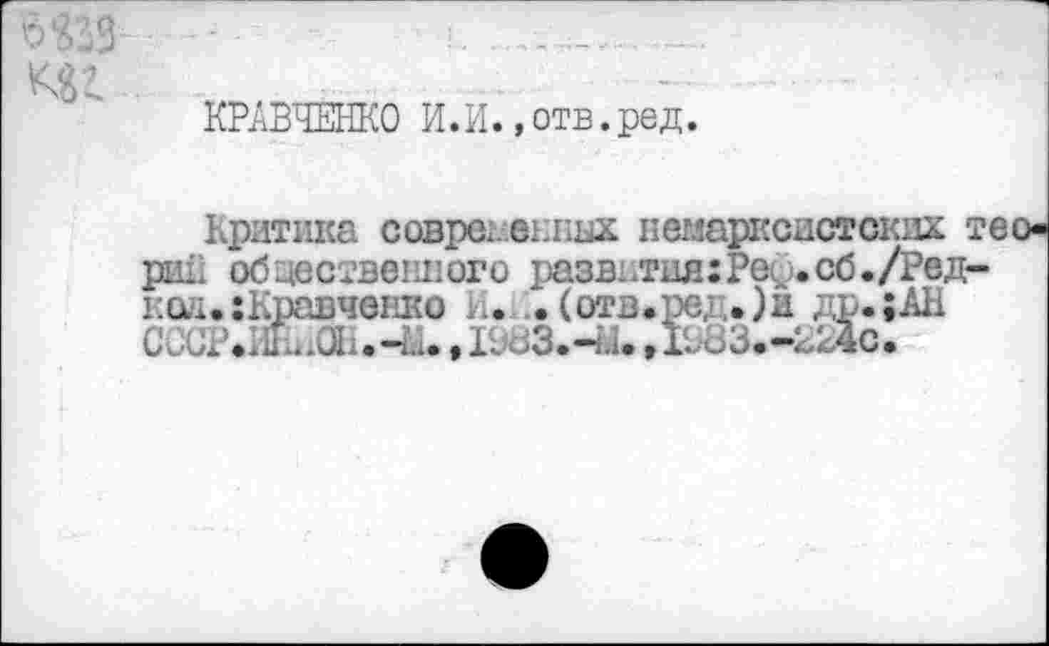 ﻿КРАВЧЕНКО И.И., отв. ред.
Критика соврс. едких немарксистских тео-риК общественного развития: Реф.сб./Ред-11Q.H. • : Кравченко К. • (отв.ре,:,. )и др. ;АН С ÔÜPÆhŒi.-й., Ild3.4i.Д083.-224С.